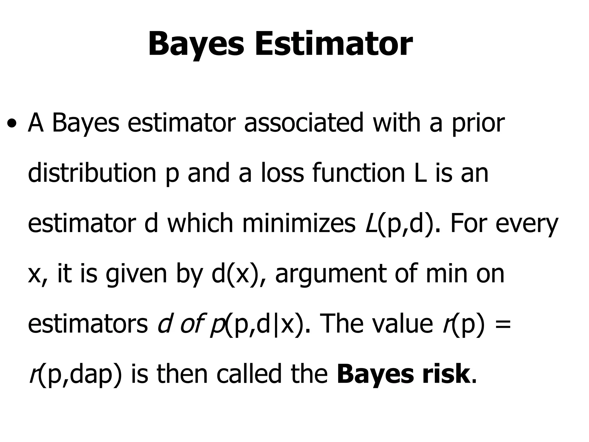 Bayes Estimator A Bayes estimator associated with a prior distribution p and a loss function L is an estimator d which minimizes  L (p,d). For every x, it is given by d(x), argument of min on estimators  d of p (p,d|x). The value  r (p) =  r (p,dap) is then called the  Bayes risk .  