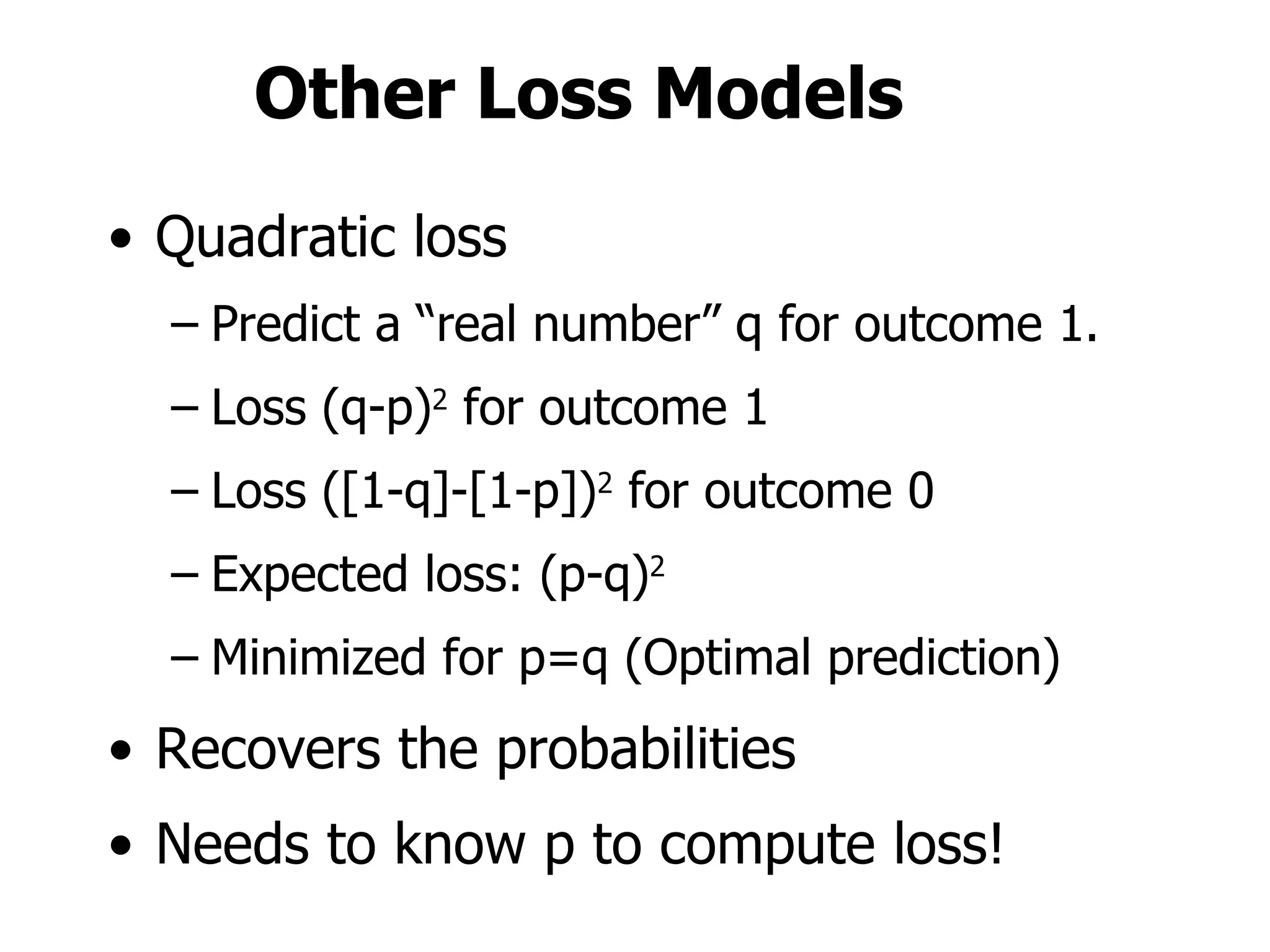 Other Loss Models Quadratic loss Predict a “real number” q for outcome 1. Loss (q-p) 2  for outcome 1 Loss ([1-q]-[1-p]) 2  for outcome 0 Expected loss: (p-q) 2 Minimized for p=q (Optimal prediction) Recovers the probabilities Needs to know p to compute loss! 