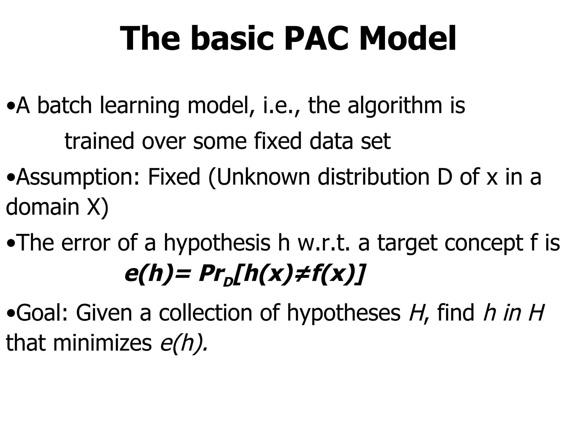 The basic PAC Model A batch learning model, i.e., the algorithm is  trained over some fixed data set Assumption: Fixed (Unknown distribution D of x in a domain X) The error of a hypothesis h w.r.t. a target concept f is e(h)= Pr D [h(x)≠f(x)]   Goal: Given a collection of hypotheses  H , find  h in H  that minimizes  e(h). 