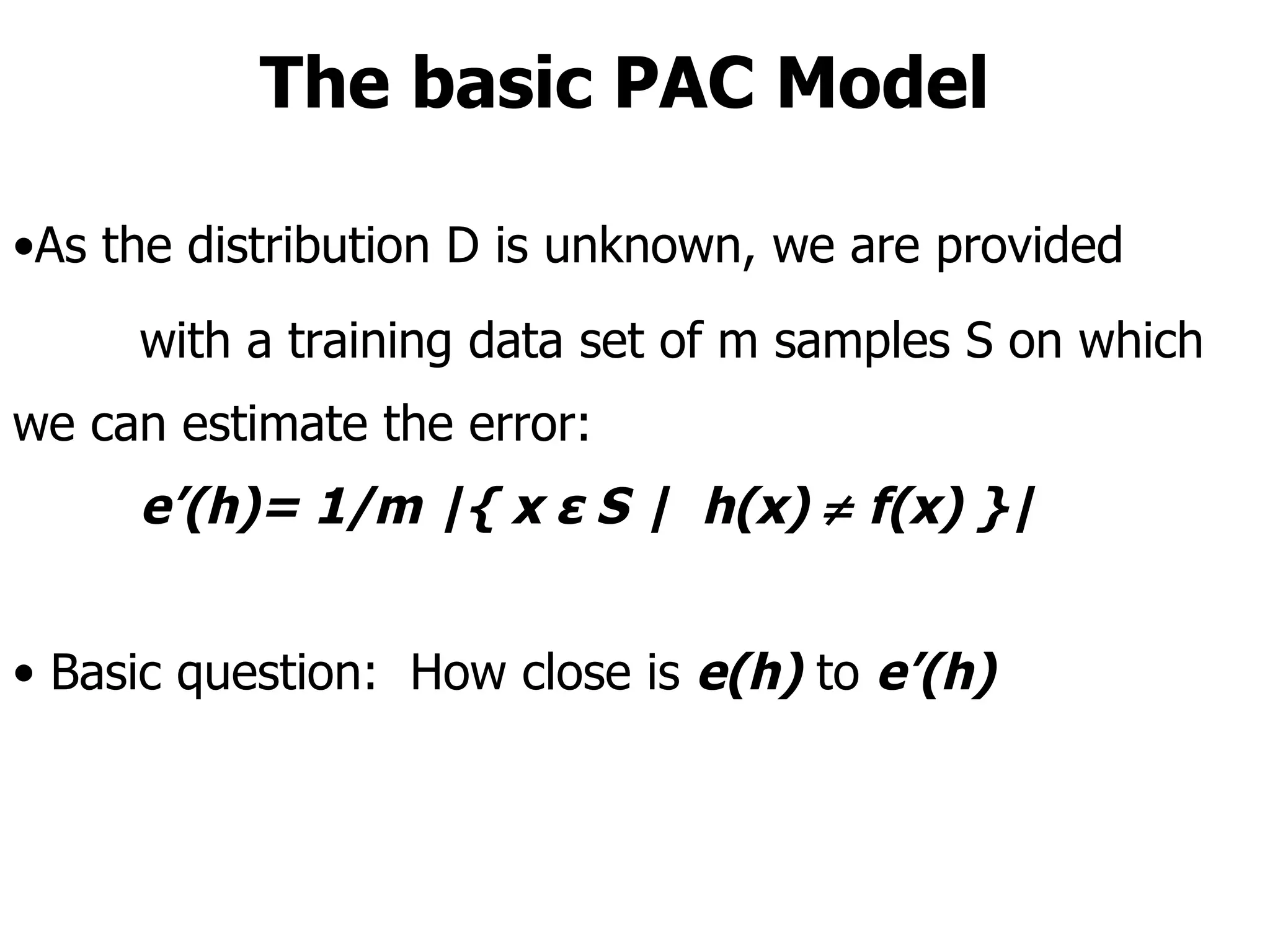 The basic PAC Model As the distribution D is unknown, we are provided  with a training data set of m samples S on which we can estimate the error: e’(h)= 1/m |{ x ε S |  h(x)    f(x) }| Basic question:  How close is  e(h)   to   e’(h) 