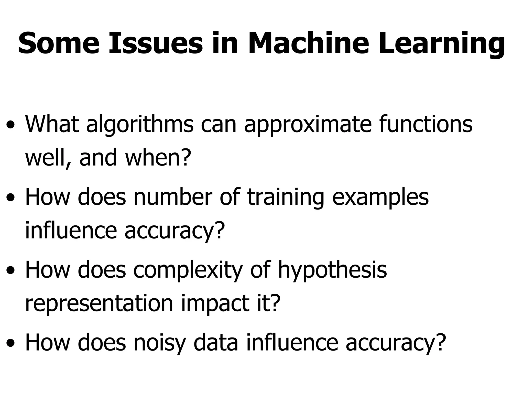 Some Issues in Machine Learning What algorithms can approximate functions well, and when?  How does number of training examples influence accuracy?  How does complexity of hypothesis representation impact it?  How does noisy data influence accuracy?  