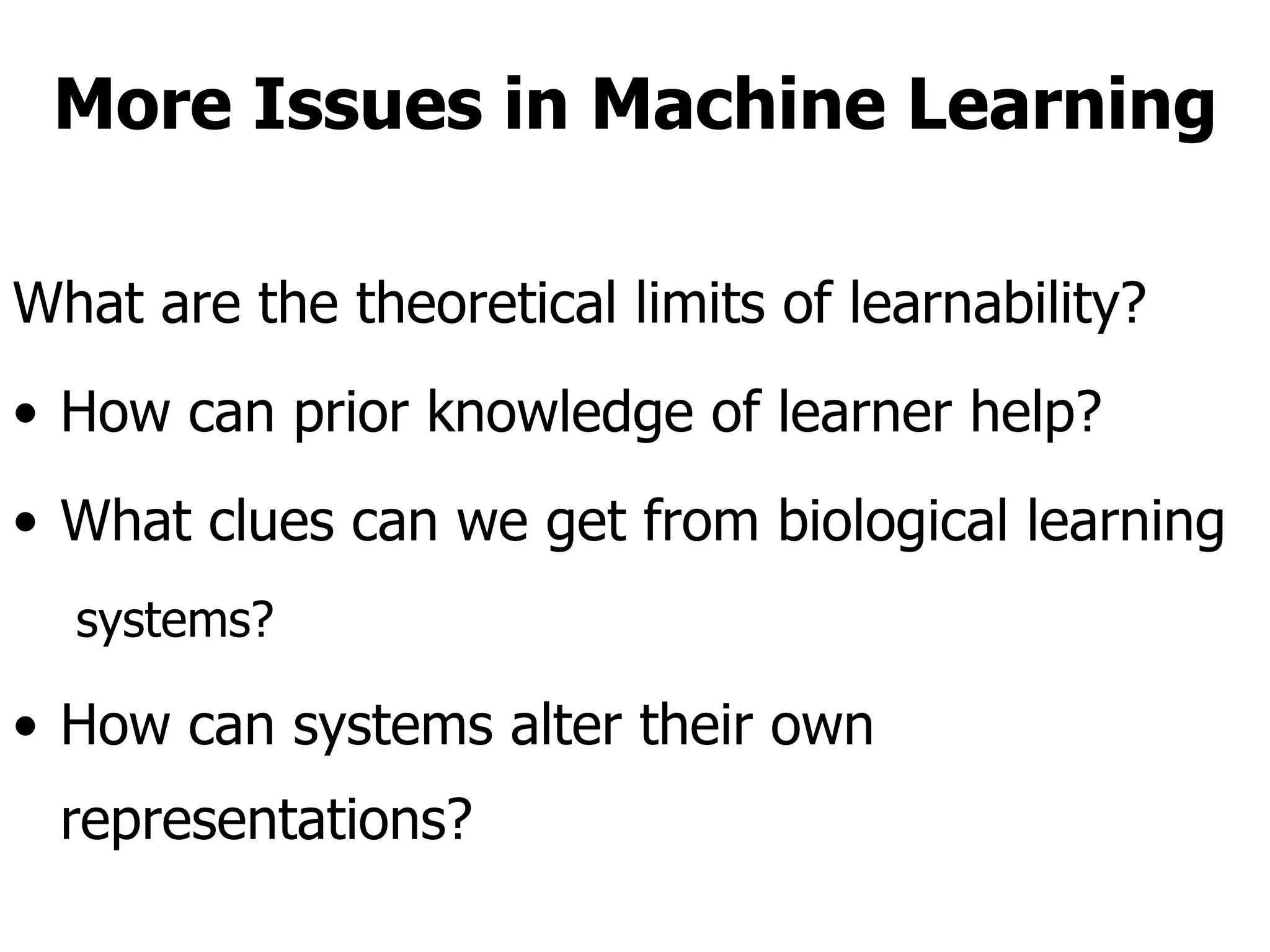 More Issues in Machine Learning What are the theoretical limits of learnability?  How can prior knowledge of learner help?  What clues can we get from biological learning  systems?  How can systems alter their own representations? 