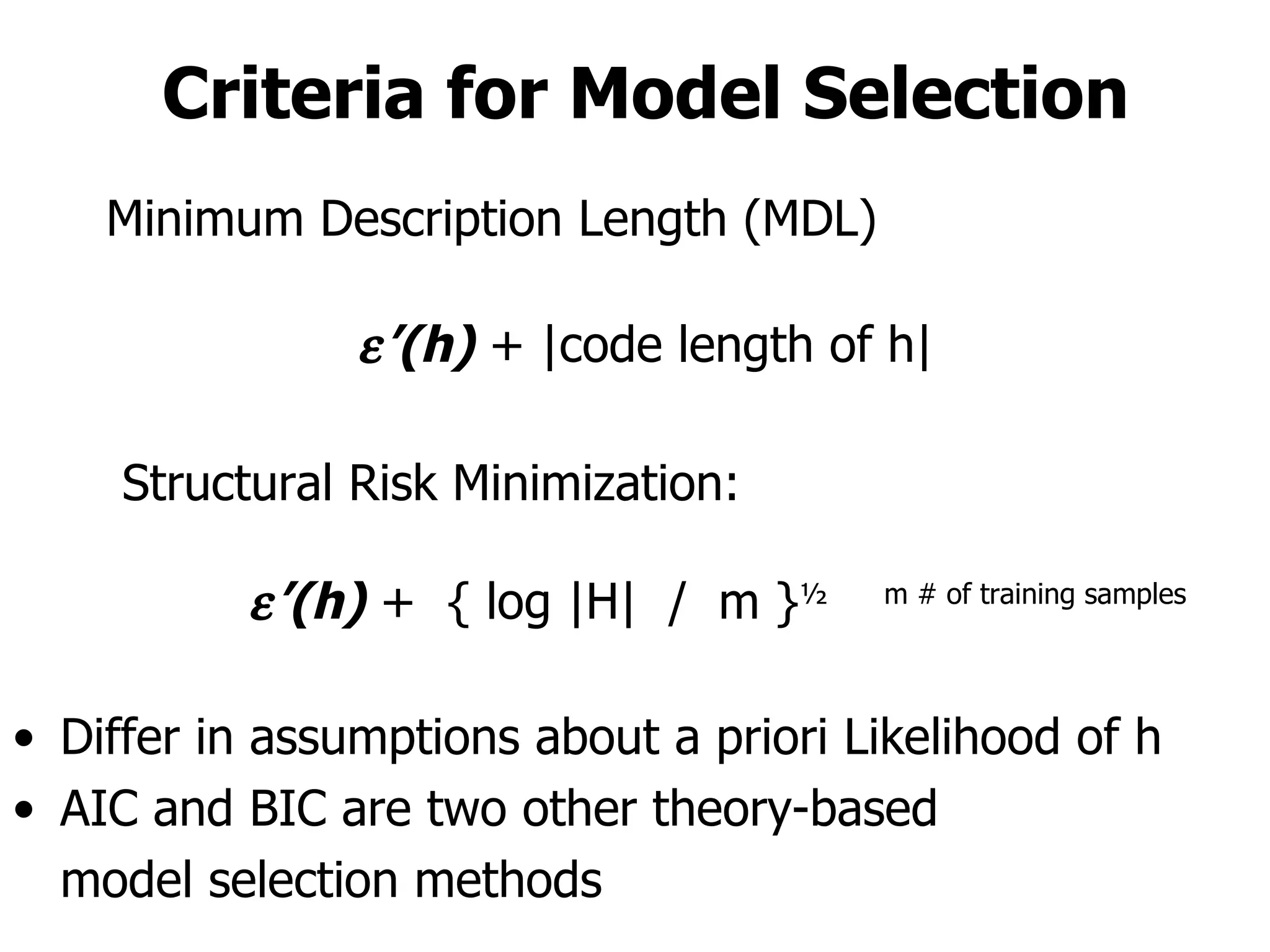 Criteria for Model Selection Differ in assumptions about a priori Likelihood of h AIC and BIC are two other theory-based  model selection methods Minimum Description Length (MDL)  ’ (h)  + |code length of h| Structural Risk Minimization:  ’ (h)  +  { log |H|  /  m } ½  m # of training samples 