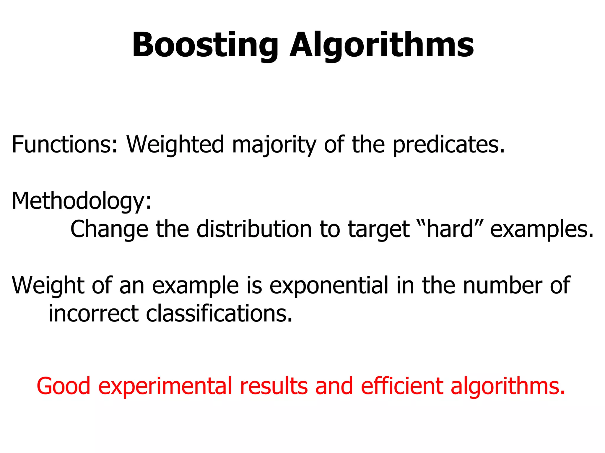 Boosting Algorithms Functions: Weighted majority of the predicates. Methodology: Change the distribution to target “hard” examples. Weight of an example is exponential in the number of  incorrect classifications. Good experimental results and efficient algorithms. 