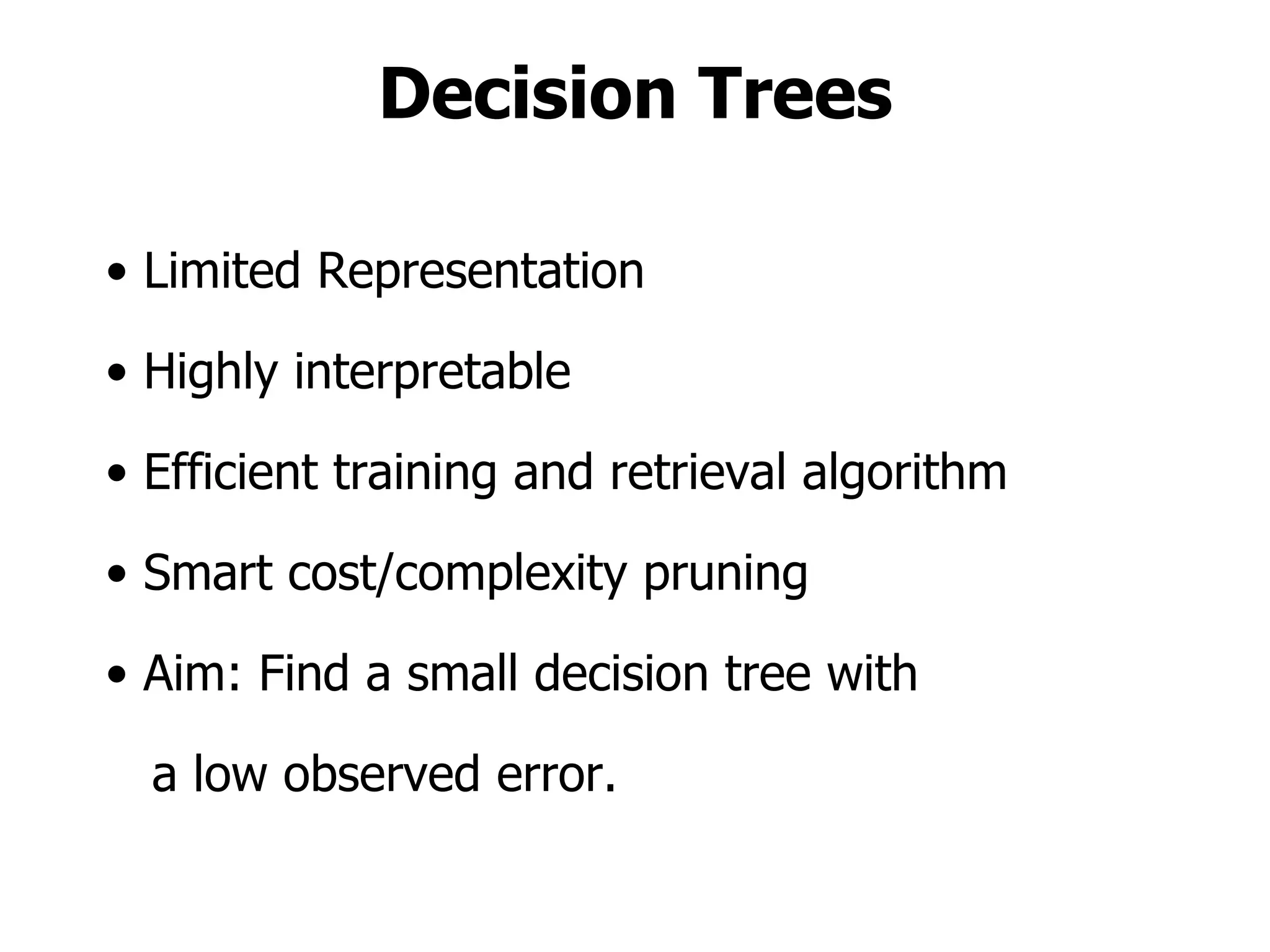 Decision Trees Limited Representation Highly interpretable Efficient training and retrieval algorithm Smart cost/complexity pruning Aim: Find a small decision tree with a low observed error. 