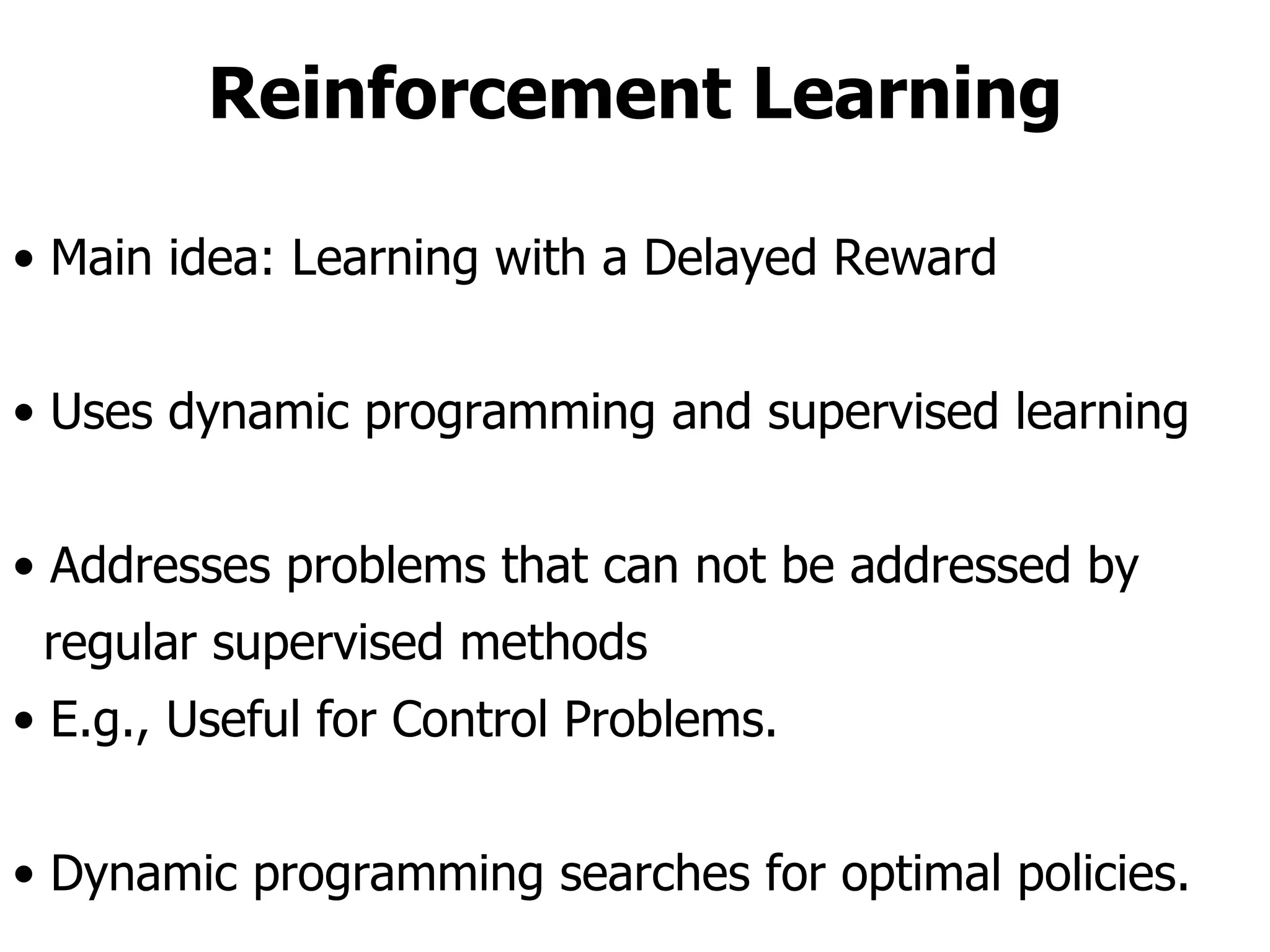 Reinforcement Learning Main idea: Learning with a Delayed Reward Uses dynamic programming and supervised learning Addresses problems that can not be addressed by  regular supervised methods E.g., Useful for Control Problems. Dynamic programming searches for optimal policies. 