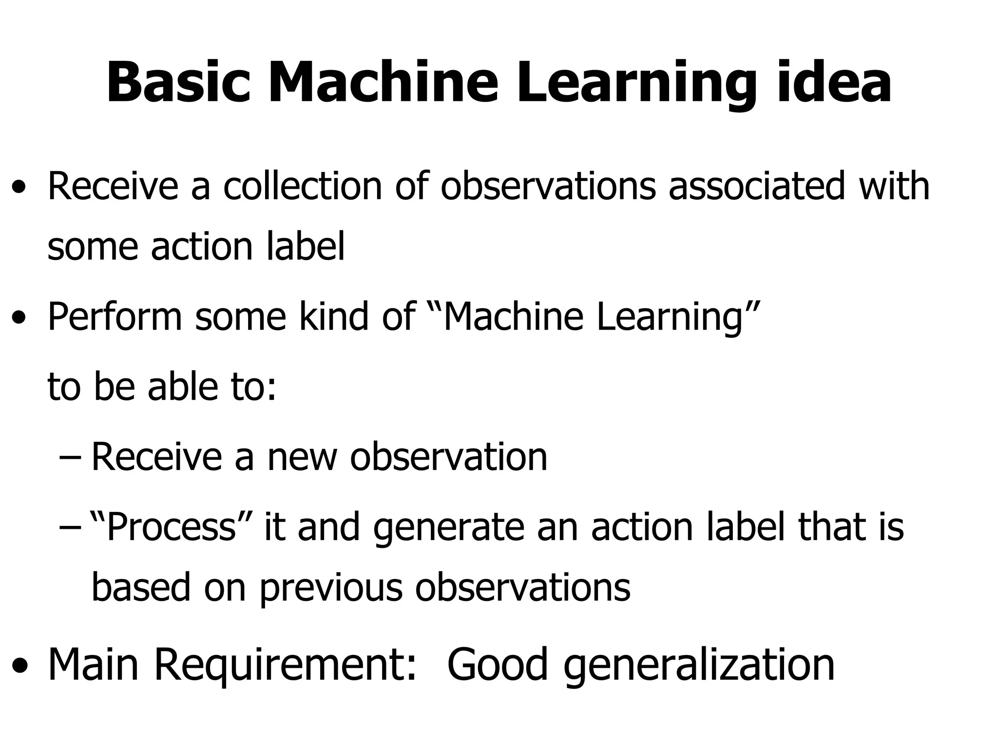 Basic Machine Learning idea Receive a collection of observations associated with some action label Perform some kind of “Machine Learning”  to be able to: Receive a new observation “ Process” it and generate an action label that is based on previous observations  Main Requirement:  Good generalization  