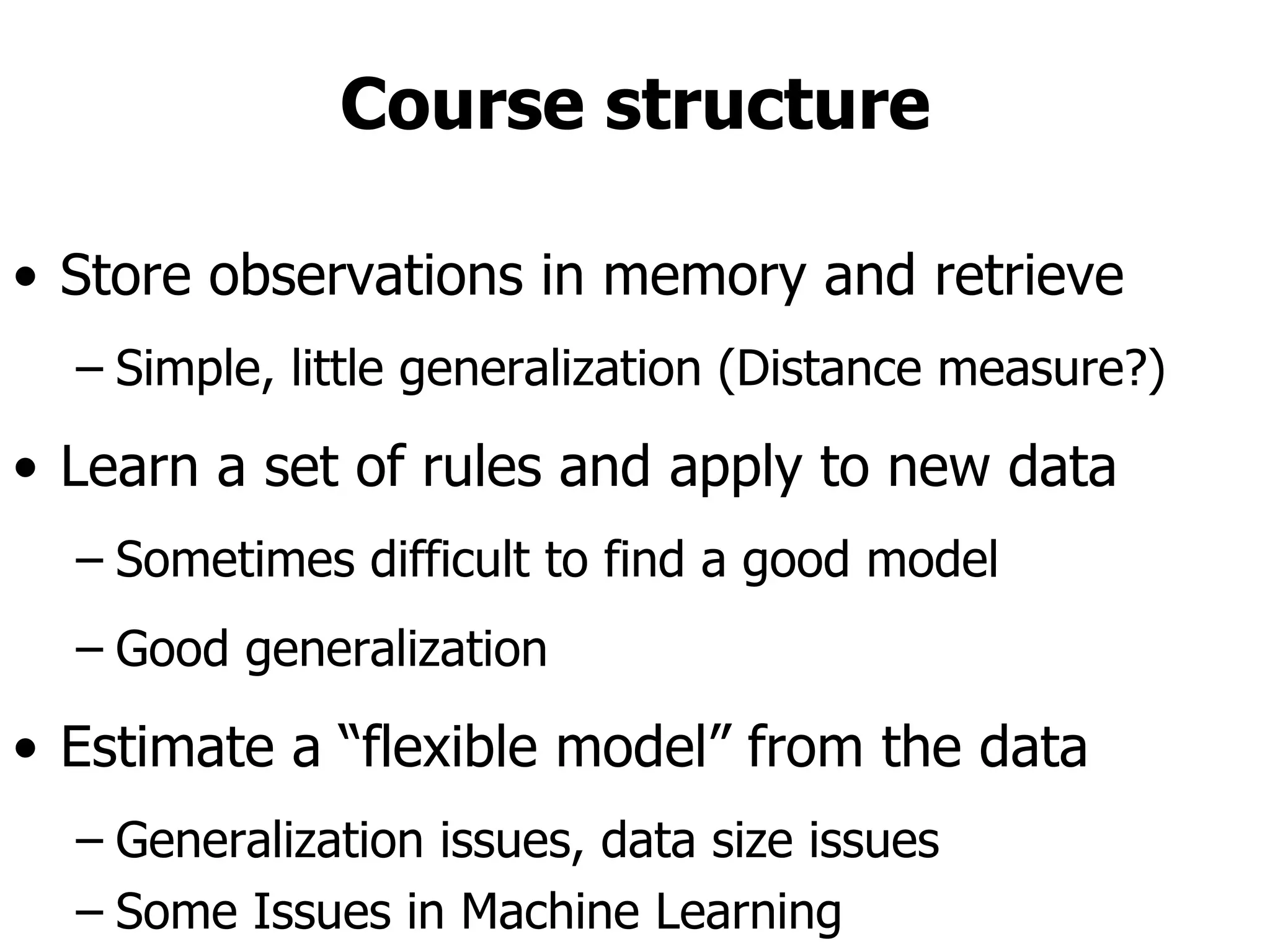 Course structure Store observations in memory and retrieve Simple, little generalization (Distance measure?) Learn a set of rules and apply to new data Sometimes difficult to find a good model Good generalization Estimate a “flexible model” from the data Generalization issues, data size issues Some Issues in Machine Learning  ffl What algorithms can approximate functions well  (and when)?  ffl How does number of training examples influence  accuracy?  ffl How does complexity of hypothesis  representation impact it?  ffl How does noisy data influence accuracy?  ffl What are the theoretical limits of learnability?  ffl How can prior knowledge of learner help?  ffl What clues can we get from biological learning  systems?  ffl How can systems alter their own  representations?  21 lecture slides for textbook Machine Learning, T. Mitchell, McGraw Hill, 1997  