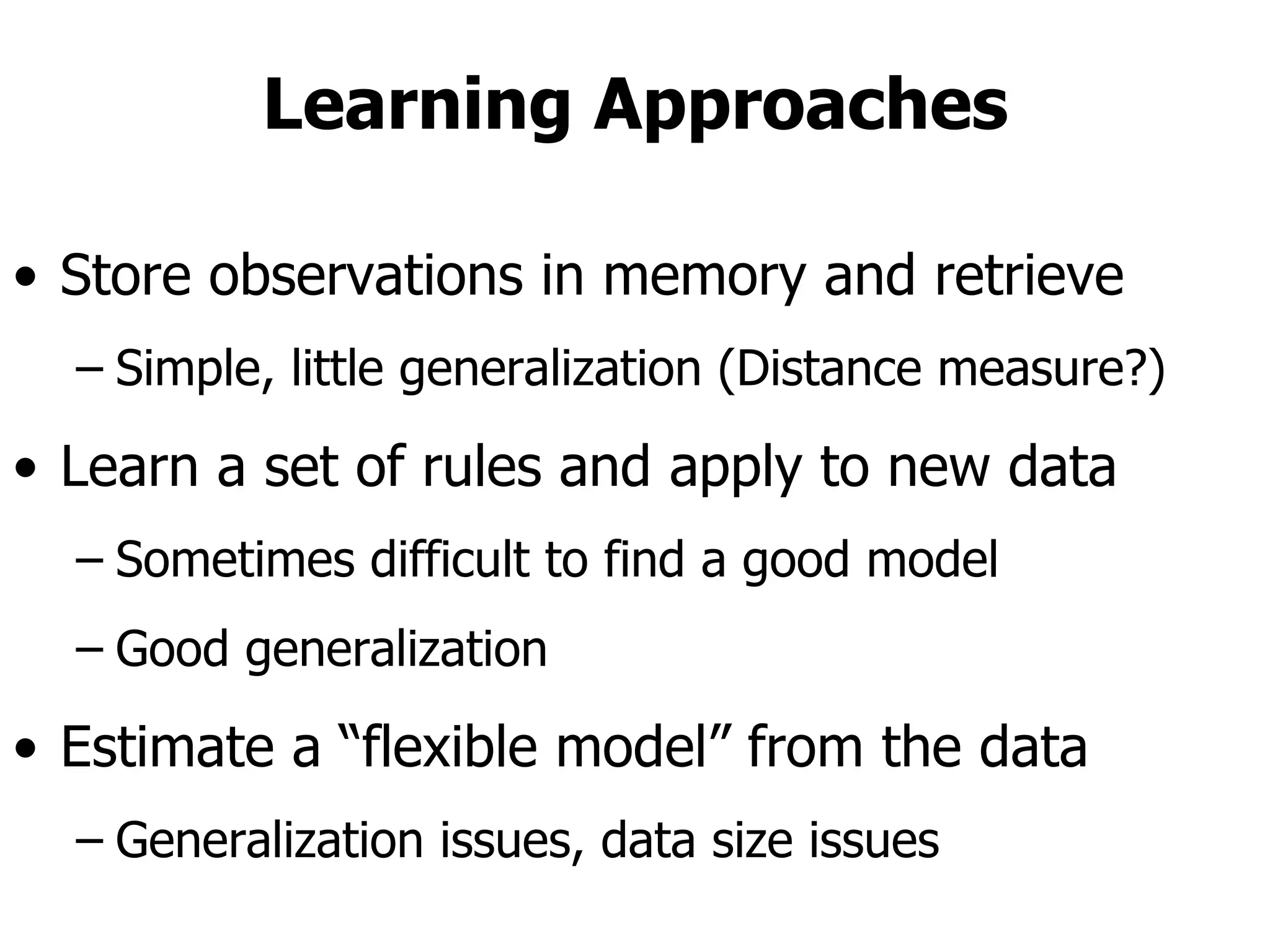 Learning Approaches Store observations in memory and retrieve Simple, little generalization (Distance measure?) Learn a set of rules and apply to new data Sometimes difficult to find a good model Good generalization Estimate a “flexible model” from the data Generalization issues, data size issues 