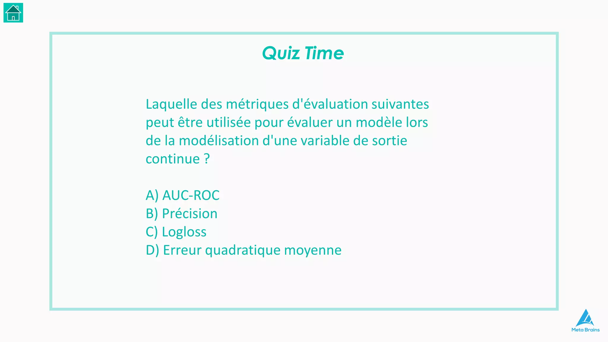 Quiz Time
Laquelle des métriques d'évaluation suivantes
peut être utilisée pour évaluer un modèle lors
de la modélisation d'une variable de sortie
continue ?
A) AUC-ROC
B) Précision
C) Logloss
D) Erreur quadratique moyenne
 