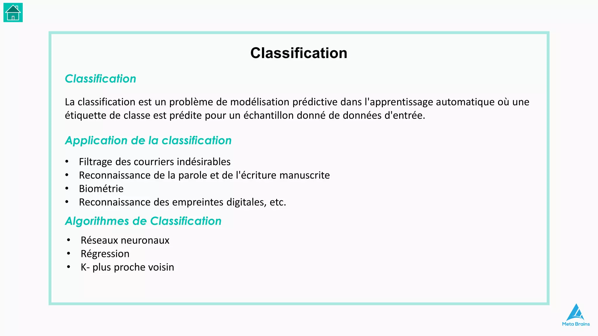 Classification
La classification est un problème de modélisation prédictive dans l'apprentissage automatique où une
étiquette de classe est prédite pour un échantillon donné de données d'entrée.
Application de la classification
Classification
• Filtrage des courriers indésirables
• Reconnaissance de la parole et de l'écriture manuscrite
• Biométrie
• Reconnaissance des empreintes digitales, etc.
Algorithmes de Classification
• Réseaux neuronaux
• Régression
• K- plus proche voisin
 