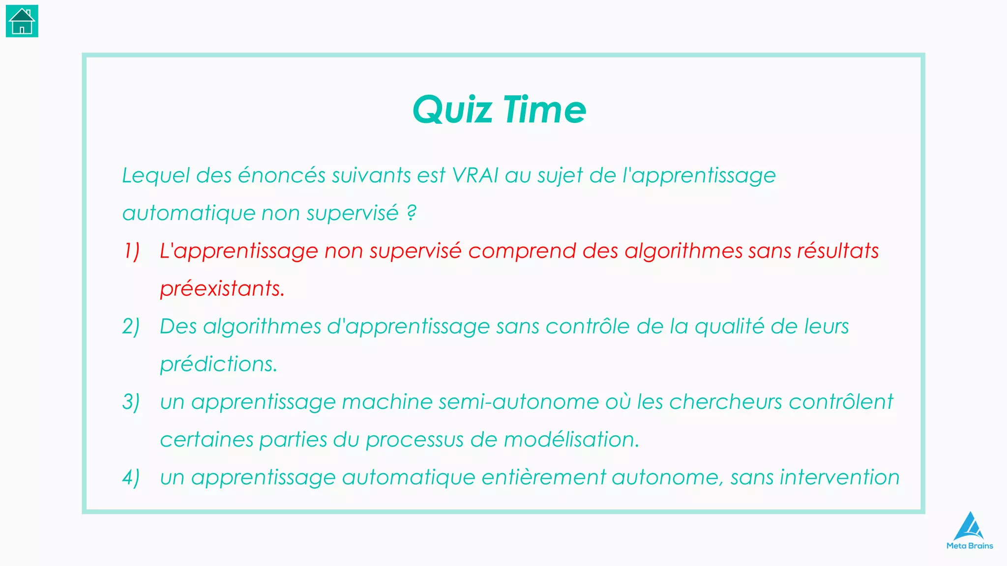 Quiz Time
Lequel des énoncés suivants est VRAI au sujet de l'apprentissage
automatique non supervisé ?
1) L'apprentissage non supervisé comprend des algorithmes sans résultats
préexistants.
2) Des algorithmes d'apprentissage sans contrôle de la qualité de leurs
prédictions.
3) un apprentissage machine semi-autonome où les chercheurs contrôlent
certaines parties du processus de modélisation.
4) un apprentissage automatique entièrement autonome, sans intervention
 