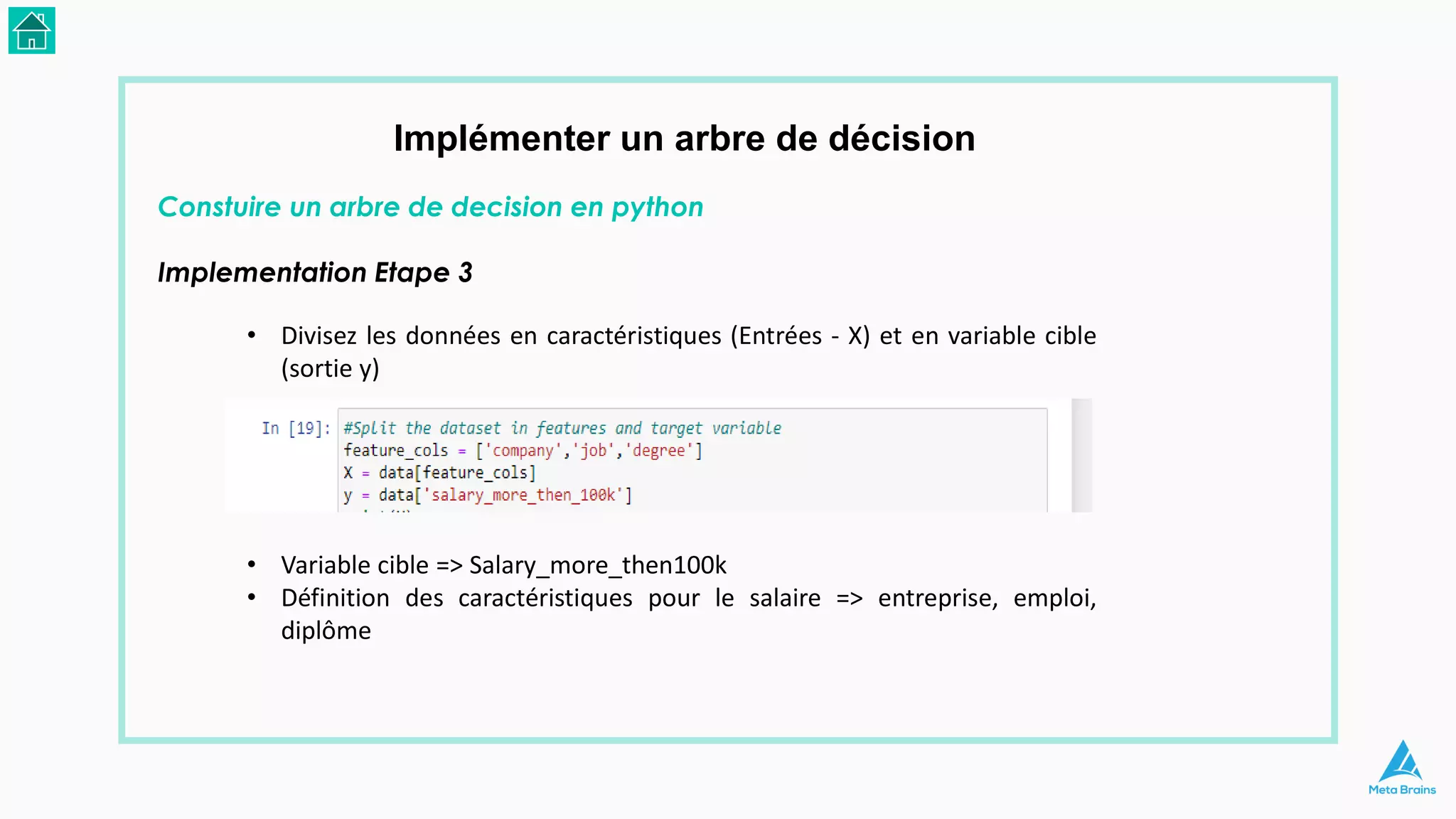 Implémenter un arbre de décision
Constuire un arbre de decision en python
Implementation Etape 3
• Divisez les données en caractéristiques (Entrées - X) et en variable cible
(sortie y)
• Variable cible => Salary_more_then100k
• Définition des caractéristiques pour le salaire => entreprise, emploi,
diplôme
 