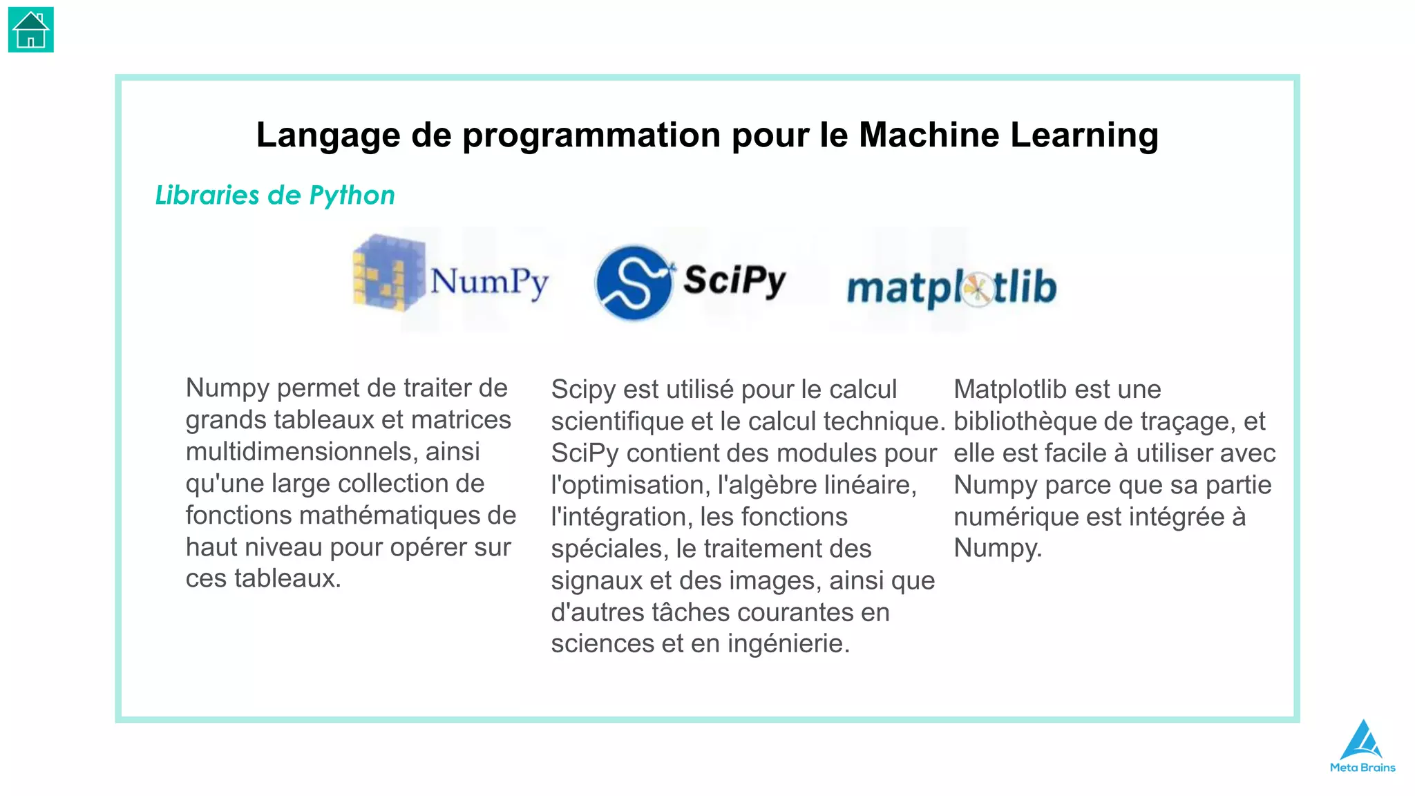 Langage de programmation pour le Machine Learning
Libraries de Python
Numpy permet de traiter de
grands tableaux et matrices
multidimensionnels, ainsi
qu'une large collection de
fonctions mathématiques de
haut niveau pour opérer sur
ces tableaux.
Scipy est utilisé pour le calcul
scientifique et le calcul technique.
SciPy contient des modules pour
l'optimisation, l'algèbre linéaire,
l'intégration, les fonctions
spéciales, le traitement des
signaux et des images, ainsi que
d'autres tâches courantes en
sciences et en ingénierie.
Matplotlib est une
bibliothèque de traçage, et
elle est facile à utiliser avec
Numpy parce que sa partie
numérique est intégrée à
Numpy.
 