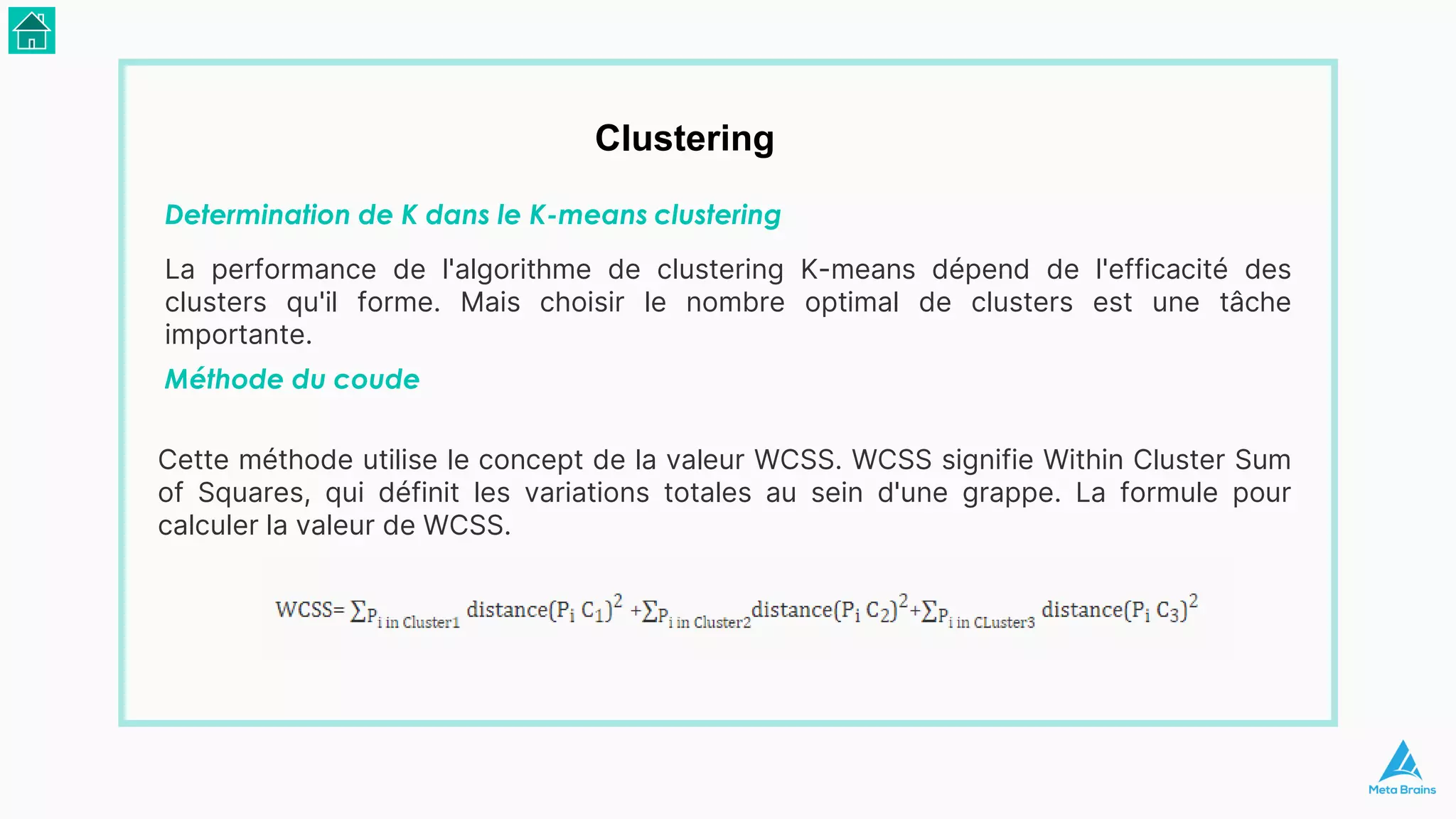Clustering
Determination de K dans le K-means clustering
La performance de l'algorithme de clustering K-means dépend de l'efficacité des
clusters qu'il forme. Mais choisir le nombre optimal de clusters est une tâche
importante.
Méthode du coude
Cette méthode utilise le concept de la valeur WCSS. WCSS signifie Within Cluster Sum
of Squares, qui définit les variations totales au sein d'une grappe. La formule pour
calculer la valeur de WCSS.
 