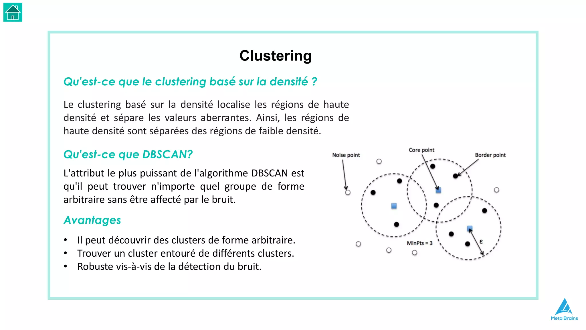 Clustering
Qu'est-ce que le clustering basé sur la densité ?
Le clustering basé sur la densité localise les régions de haute
densité et sépare les valeurs aberrantes. Ainsi, les régions de
haute densité sont séparées des régions de faible densité.
Qu'est-ce que DBSCAN?
L'attribut le plus puissant de l'algorithme DBSCAN est
qu'il peut trouver n'importe quel groupe de forme
arbitraire sans être affecté par le bruit.
Avantages
• Il peut découvrir des clusters de forme arbitraire.
• Trouver un cluster entouré de différents clusters.
• Robuste vis-à-vis de la détection du bruit.
 