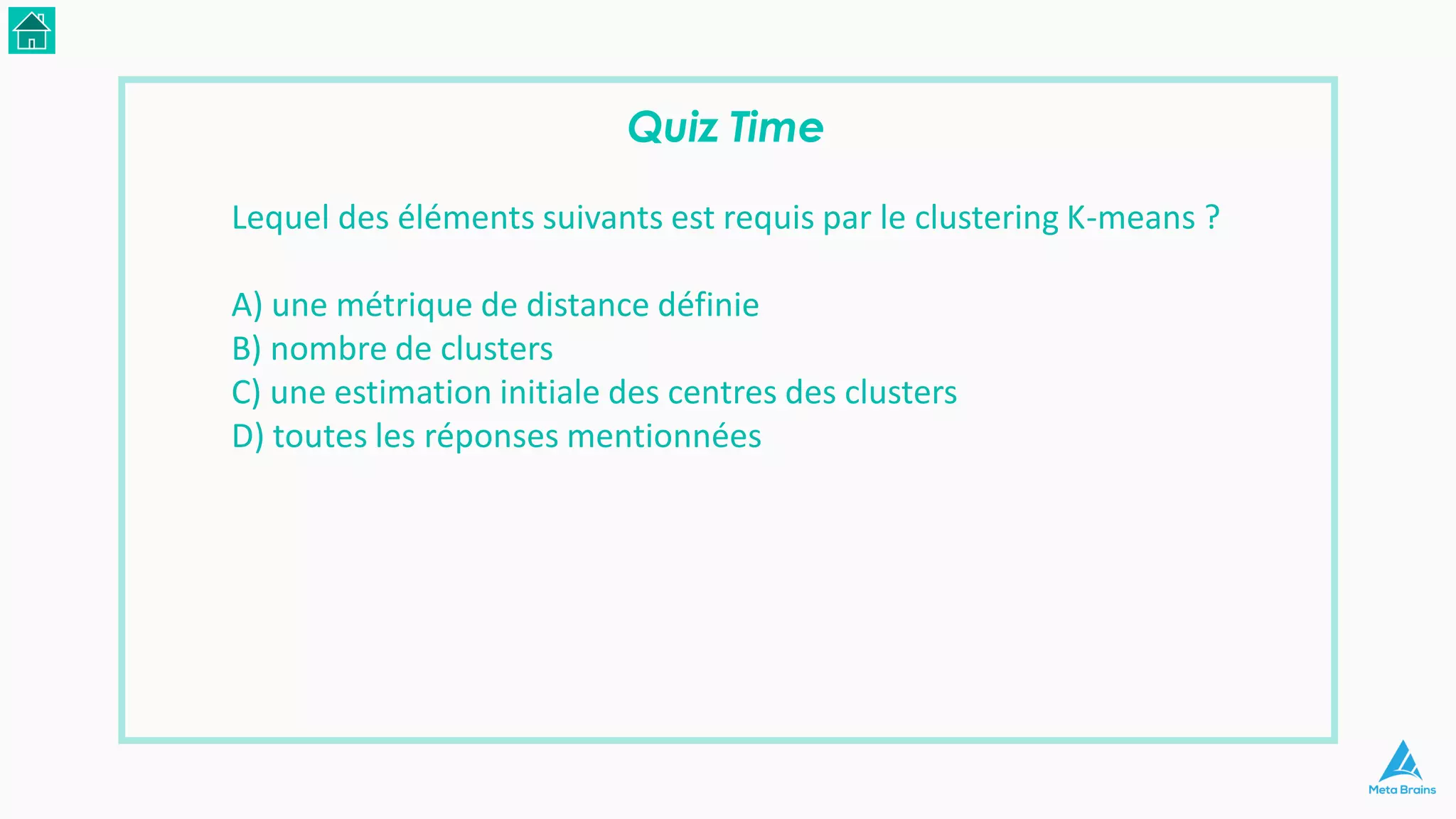 Quiz Time
Lequel des éléments suivants est requis par le clustering K-means ?
A) une métrique de distance définie
B) nombre de clusters
C) une estimation initiale des centres des clusters
D) toutes les réponses mentionnées
 