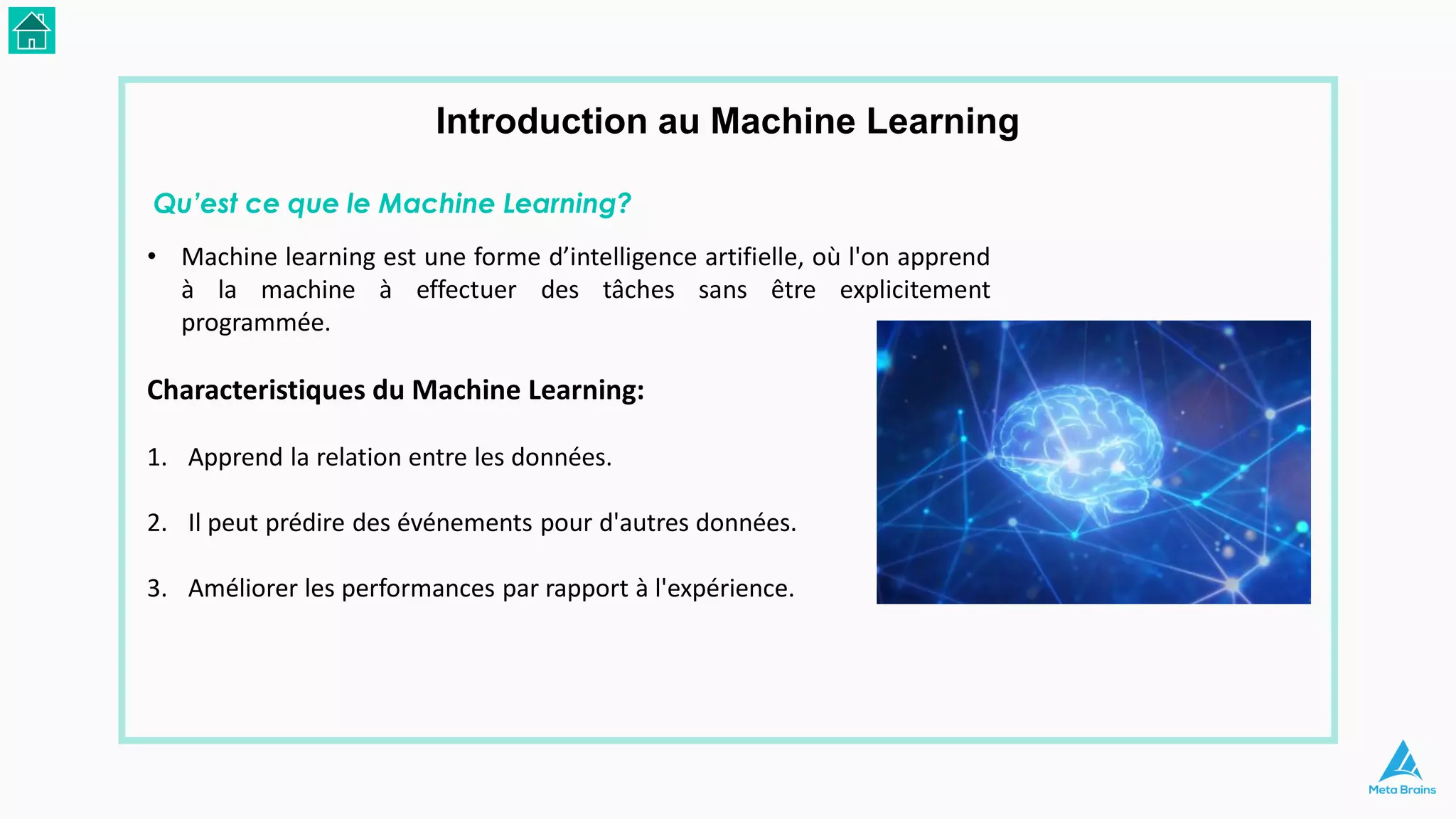• Machine learning est une forme d’intelligence artifielle, où l'on apprend
à la machine à effectuer des tâches sans être explicitement
programmée.
Characteristiques du Machine Learning:
1. Apprend la relation entre les données.
2. Il peut prédire des événements pour d'autres données.
3. Améliorer les performances par rapport à l'expérience.
Introduction au Machine Learning
Qu’est ce que le Machine Learning?
 