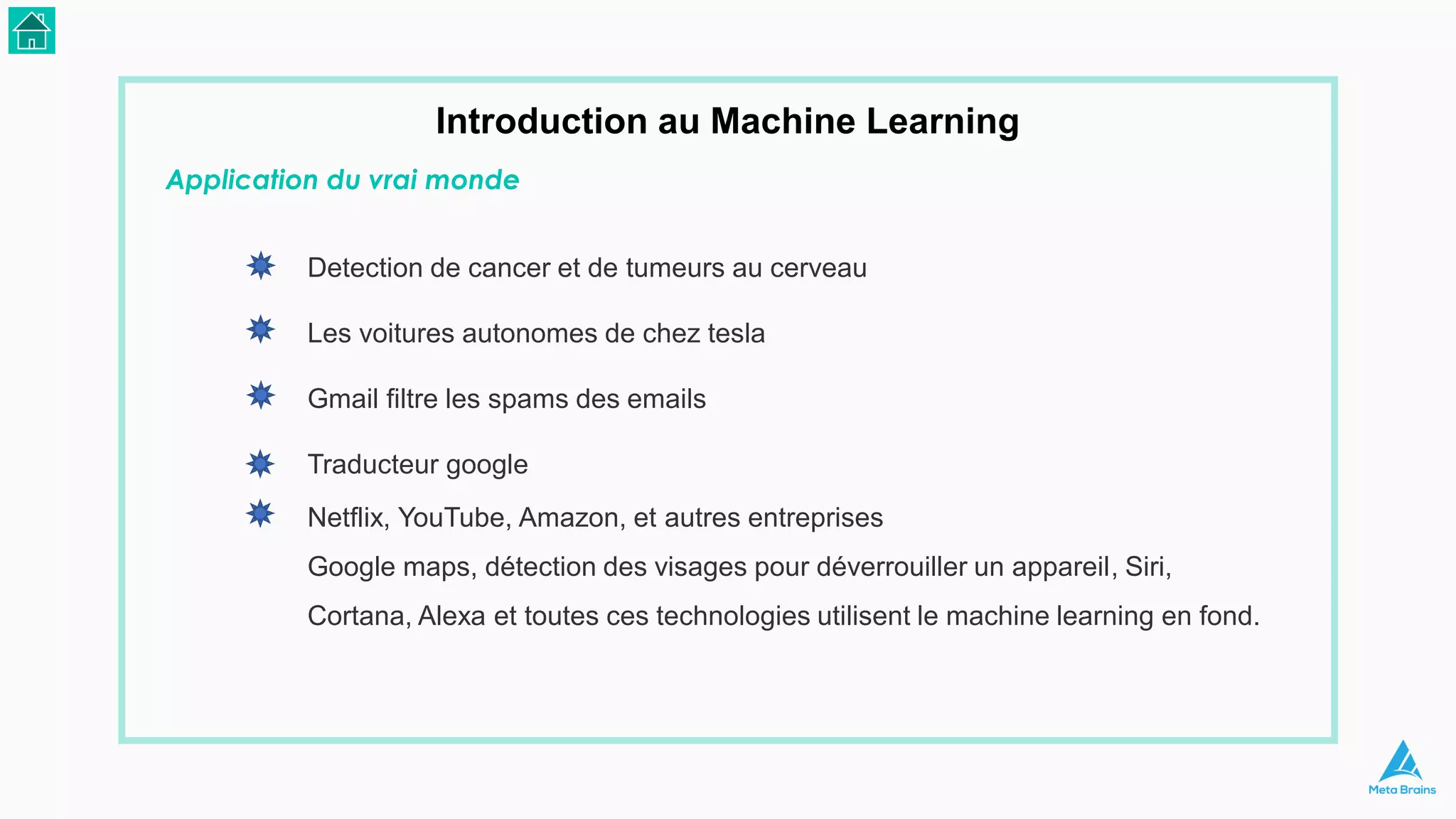 Application du vrai monde
Introduction au Machine Learning
Detection de cancer et de tumeurs au cerveau
Les voitures autonomes de chez tesla
Gmail filtre les spams des emails
Traducteur google
Netflix, YouTube, Amazon, et autres entreprises
Google maps, détection des visages pour déverrouiller un appareil, Siri,
Cortana, Alexa et toutes ces technologies utilisent le machine learning en fond.
 