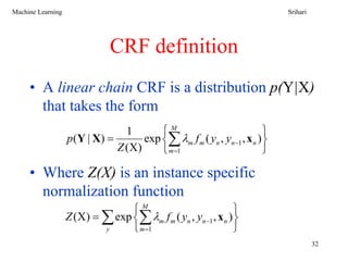 Machine Learning                                                             Srihari




                              CRF definition
     • A linear chain CRF is a distribution p(Y|X)
       that takes the form
                                  1       ⎧M                             ⎫
                   p ( Y | X) =       exp ⎨∑ λm f m ( yn , yn −1 , x n ) ⎬
                                Z (X)     ⎩ m =1                         ⎭

     • Where Z(X) is an instance specific
       normalization function
                                 ⎧M                             ⎫
                   Z (X) = ∑ exp ⎨∑ λm f m ( yn , yn −1 , x n ) ⎬
                           y     ⎩ m =1                         ⎭
                                                                                       32
 