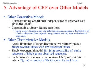 Machine Learning                                                          Srihari


5. Advantage of CRF over Other Models
• Other Generative Models
      – Relax assuming conditional independence of observed data
        given the labels
      – Can contain arbitrary feature functions
            • Each feature function can use entire input data sequence. Probability of
              label at observed data segment may depend on any past or future data
              segments.
• Other Discriminative Models
      – Avoid limitation of other discriminative Markov models
        biased towards states with few successor states.
      – Single exponential model for joint probability of entire
        sequence of labels given observed sequence.
      – Each factor depends only on previous label, and not future
        labels. P(y | x) = product of factors, one for each label.
                                                                                    39
 