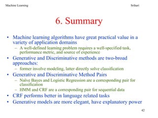 Machine Learning                                                          Srihari




                             6. Summary
• Machine learning algorithms have great practical value in a
  variety of application domains
      – A well-defined learning problem requires a well-specified task,
        performance metric, and source of experience
• Generative and Discriminative methods are two-broad
  approaches:
      – former involve modeling, latter directly solve classification
• Generative and Discriminative Method Pairs
      – Naïve Bayes and Logistic Regression are a corresponding pair for
        classification
      – HMM and CRF are a corresponding pair for sequential data
• CRF performs better in language related tasks
• Generative models are more elegant, have explanatory power
                                                                                    42
 