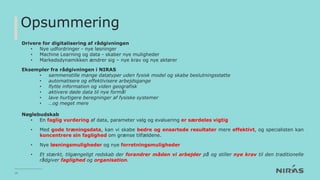 Opsummering
Drivere for digitalisering af rådgivningen
• Nye udfordringer - nye løsninger
• Machine Learning og data - skaber nye muligheder
• Markedsdynamikken ændrer sig – nye krav og nye aktører
Eksempler fra rådgivningen i NIRAS
• sammenstille mange datatyper uden fysisk model og skabe beslutningsstøtte
• automatisere og effektivisere arbejdsgange
• flytte information og viden geografisk
• aktivere døde data til nye formål
• lave hurtigere beregninger af fysiske systemer
• …og meget mere
Nøglebudskab
• En faglig vurdering af data, parameter valg og evaluering er særdeles vigtig
• Med gode træningsdata, kan vi skabe bedre og ensartede resultater mere effektivt, og specialisten kan
koncentrere sin faglighed om grænse tilfældene.
• Nye løsningsmuligheder og nye forretningsmuligheder
• Et stærkt, tilgængeligt redskab der forandrer måden vi arbejder på og stiller nye krav til den traditionelle
rådgiver faglighed og organisation.
16
 