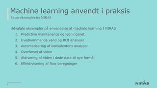 Machine learning anvendt i praksis
Et par eksempler fra NIRAS
Udvalgte eksempler på anvendelse af machine learning I NIRAS
1. Predictive maintenance og ledningsnet
2. Uvedkommende vand og ROI analyser
3. Automatisering af konsulentens analyser
4. Overførsel af viden
5. Aktivering af viden i døde data til nye formål
6. Effektivisering af flow beregninger
9
 