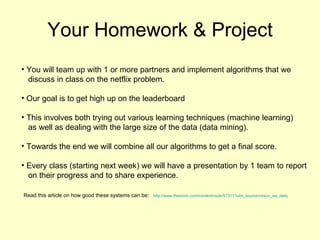 Your Homework & Project You will team up with 1 or more partners and implement algorithms that we  discuss in class on the netflix problem. Our goal is to get high up on the leaderboard This involves both trying out various learning techniques (machine learning) as well as dealing with the large size of the data (data mining). Towards the end we will combine all our algorithms to get a final score. Every class (starting next week) we will have a presentation by 1 team to report on their progress and to share experience.  Read this article on how good these systems can be:   http://www.theonion.com/content/node/57311?utm_source=onion_rss_daily 