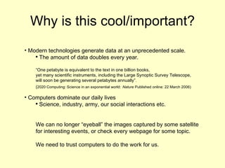 Why is this cool/important? Modern technologies generate data at an unprecedented scale. The amount of data doubles every year. “ One petabyte is equivalent to the text in one billion books,  yet many scientific instruments, including the Large Synoptic Survey Telescope,  will soon be generating several petabytes annually”.  ( 2020 Computing: Science in an exponential world:   Nature  Published online: 22 March 2006) Computers dominate our daily lives Science, industry, army, our social interactions etc. We can no longer “eyeball” the images captured by some satellite for interesting events, or check every webpage for some topic. We need to trust computers to do the work for us. 