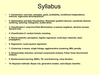 Syllabus 1: Introduction: overview, examples, goals, probability, conditional independence, matrices, eigenvalue decompositions 2: Optimization and Data Visualization: Stochastic gradient descent, coordinate descent, centering, sphering, histograms, scatter-plots. 3: Classification I: emprirical Risk Minimization, k-nearest neighbors, decision stumps, decision tree. 4: Classification II: random forests, boosting. 5: Neural networks: perceptron, logistic regression, multi-layer networks, back-propagation. 6: Regression: Least squares regression. 7: Clustering: k-means, single linkage, agglomorative clustering, MDL penalty. 8: Dimesionality reduction: principal components analysis, Fisher linear discriminant analysis. 9: Reinforcement learning: MDPs, TD- and Q-learning, value iteration. 10: Bayesian methods: Bayes rule, generative models, naive Bayes classifier.   