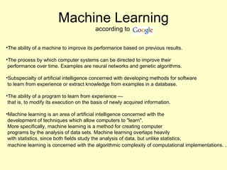 Machine Learning according to  The ability of a machine to improve its performance based on previous results. The process by which computer systems can be directed to improve their  performance over time. Examples are neural networks and genetic algorithms. Subspecialty of artificial intelligence concerned with developing methods for software  to learn from experience or extract knowledge from examples in a database. The ability of a program to learn from experience —  that is, to modify its execution on the basis of newly acquired information.  Machine learning is an area of artificial intelligence concerned with the  development of techniques which allow computers to "learn".  More specifically, machine learning is a method for creating computer  programs by the analysis of data sets. Machine learning overlaps heavily  with statistics, since both fields study the analysis of data, but unlike statistics, machine learning is concerned with the algorithmic complexity of computational implementations. ...   