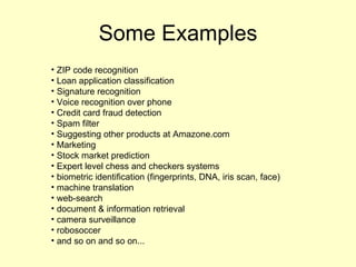 Some Examples ZIP code recognition Loan application classification  Signature recognition Voice recognition over phone Credit card fraud detection Spam filter Suggesting other products at Amazone.com  Marketing Stock market prediction Expert level chess and checkers systems biometric identification (fingerprints, DNA, iris scan, face) machine translation web-search document & information retrieval camera surveillance robosoccer and so on and so on... 