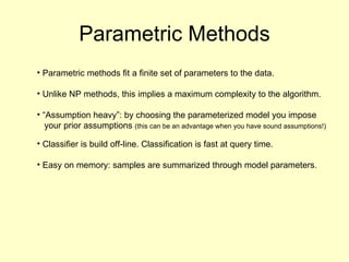 Parametric Methods Parametric methods fit a finite set of parameters to the data. Unlike NP methods, this implies a maximum complexity to the algorithm. “Assumption heavy”: by choosing the parameterized model you impose your prior assumptions  (this can be an advantage when you have sound assumptions!) Classifier is build off-line. Classification is fast at query time. Easy on memory: samples are summarized through model parameters.  