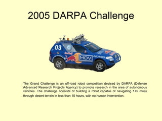 2005 DARPA Challenge The Grand Challenge is an off-road robot competition devised by DARPA (Defense Advanced Research Projects Agency) to promote research in the area of autonomous vehicles. The challenge consists of building a robot capable of navigating 175 miles through   desert terrain in less than 10 hours, with no human intervention.  