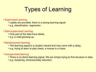 Types of Learning Supervised Learning Labels are provided, there is a strong learning signal. e.g. classification, regression. Semi-supervised Learning . Only part of the data have labels.  e.g. a child growing up. Reinforcement learning . The learning signal is a (scalar) reward and may come with a delay. e.g. trying to learn to play chess, a mouse in a maze. Unsupervised learning There is no direct learning signal. We are simply trying to find structure in data. e.g. clustering, dimensionality reduction. 