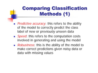 Comparing Classification
            Methods (1)
n   Predictive accuracy: this refers to the ability
    of the model to correctly predict the class
    label of new or previously unseen data
n   Speed: this refers to the computation costs
    involved in generating and using the model
n   Robustness: this is the ability of the model to
    make correct predictions given noisy data or
    data with missing values
 