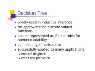 Decision Tree
n   widely used in inductive inference
n   for approximating discrete valued
    functions
n   can be represented as if-then rules for
    human readability
n   complete hypothesis space
n   successfully applied to many applications
    n   medical diagnosis
    n   credit risk prediction
 