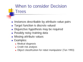 When to consider Decision
    Trees

n   Instances describable by attribute-value pairs
n   Target function is discrete valued
n   Disjunctive hypothesis may be required
n   Possibly noisy training data
n   Missing attribute values
n   Examples:
    n   Medical diagnosis
    n   Credit risk analysis
    n   Object classification for robot manipulator (Tan 1993)
 