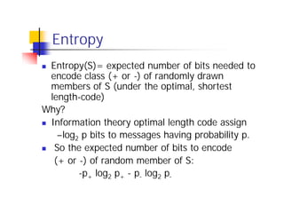 Entropy
n Entropy(S)= expected number of bits needed to
  encode class (+ or -) of randomly drawn
  members of S (under the optimal, shortest
  length-code)
Why?
n Information theory optimal length code assign

    –log2 p bits to messages having probability p.
n So the expected number of bits to encode

   (+ or -) of random member of S:
         -p+ log2 p+ - p- log2 p-
 