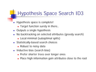 Hypothesis Space Search ID3
n   Hypothesis space is complete!
     n Target function surely in there…

n   Outputs a single hypothesis
n   No backtracking on selected attributes (greedy search)
     n Local minimal (suboptimal splits)

n   Statistically-based search choices
     n Robust to noisy data

n   Inductive bias (search bias)
     n Prefer shorter trees over longer ones

     n Place high information gain attributes close to the root
 