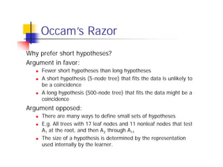 Occam’ Razor
            s
Why prefer short hypotheses?
Argument in favor:
   n   Fewer short hypotheses than long hypotheses
   n   A short hypothesis (5-node tree) that fits the data is unlikely to
       be a coincidence
   n   A long hypothesis (500-node tree) that fits the data might be a
       coincidence
Argument opposed:
   n   There are many ways to define small sets of hypotheses
   n   E.g. All trees with 17 leaf nodes and 11 nonleaf nodes that test
       A1 at the root, and then A 2 through A11
   n   The size of a hypothesis is determined by the representation
       used internally by the learner.
 
