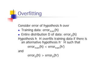 Overfitting

Consider error of hypothesis h over
n Training data: error train(h)

n Entire distribution D of data: error D(h)

Hypothesis h∈H overfits training data if there is
                                  ∈H
  an alternative hypothesis h’ such that
       errortrain(h) < errortrain(h’
                                   )
and
       errorD(h) > errorD(h’   )
 