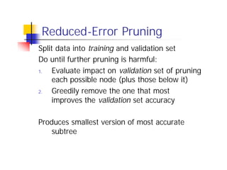 Reduced-Error Pruning
Split data into training and validation set
Do until further pruning is harmful:
1.   Evaluate impact on validation set of pruning
     each possible node (plus those below it)
2.   Greedily remove the one that most
     improves the validation set accuracy

Produces smallest version of most accurate
    subtree
 
