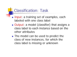 Classification: Task
n   Input: a training set of examples, each
    labeled with one class label
n   Output: a model (classifier) that assigns a
    class label to each instance based on the
    other attributes
n   The model can be used to predict the
    class of new instances, for which the
    class label is missing or unknown
 