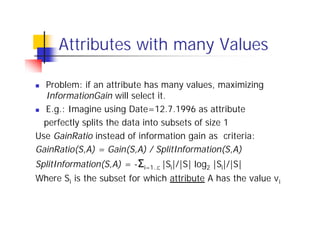 Attributes with many Values

n Problem: if an attribute has many values, maximizing
  InformationGain will select it.
n E.g.: Imagine using Date=12.7.1996 as attribute

  perfectly splits the data into subsets of size 1
Use GainRatio instead of information gain as criteria:
GainRatio(S,A) = Gain(S,A) / SplitInformation(S,A)
SplitInformation(S,A) = -Σi=1..c |Si|/|S| log2 |Si|/|S|
Where Si is the subset for which attribute A has the value v i
 