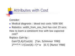 Attributes with Cost

Consider:
n Medical diagnosis : blood test costs 1000 SEK

n Robotics: width_from_one_feet has cost 23 secs.

How to learn a consistent tree with low expected
  cost?
Replace Gain by :
  Gain2(S,A)/Cost(A) [Tan, Schimmer 1990]
  2Gain(S,A)-1/(Cost(A)+1)w w ∈[0,1] [Nunez 1988]
 