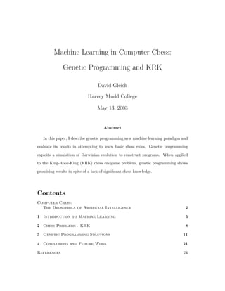 Machine Learning in Computer Chess:
               Genetic Programming and KRK

                                   David Gleich

                             Harvey Mudd College

                                   May 13, 2003


                                      Abstract

   In this paper, I describe genetic programming as a machine learning paradigm and

evaluate its results in attempting to learn basic chess rules. Genetic programming

exploits a simulation of Darwinian evolution to construct programs. When applied

to the King-Rook-King (KRK) chess endgame problem, genetic programming shows

promising results in spite of a lack of signiﬁcant chess knowledge.




Contents
Computer Chess:
  The Drosophila of Artificial Intelligence                                      2

1 Introduction to Machine Learning                                               5

2 Chess Problems - KRK                                                           8

3 Genetic Programming Solutions                                                 11

4 Conclusions and Future Work                                                   21

References                                                                      24
 