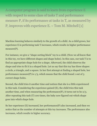 A computer program is said to learn from experience E
with respect to some class of tasks T and performance
measure P, if its performance at tasks in T, as measured by
P, improves with experience E. ~ Tom M. Mitchell [1]
Machine learning behaves similarly to the growth of a child. As a child grows, her
experience E in performing task T increases, which results in higher performance
measure(P).
For instance, we give a “shape sorting block” toy to a child. (Now we all know that
in this toy, we have different shapes and shape holes). In this case, our task T is to
find an appropriate shape hole for a shape. Afterward, the child observes the
shape and tries to fit it in a shaped hole. Let us say that this toy has three shapes:
a circle, a triangle, and a square. In her first attempt at finding a shaped hole, her
performance measure(P) is 1/3, which means that the child found 1 out of 3
correct shape holes.
Second, the child tries it another time and notices that she is a little experienced
in this task. Considering the experience gained (E), the child tries this task
another time, and when measuring the performance(P), it turns out to be 2/3.
After repeating this task (T) 100 times, the baby now figured out which shape
goes into which shape hole.
So her experience (E) increased, her performance(P) also increased, and then we
notice that as the number of attempts at this toy increases. The performance also
increases, which results in higher accuracy.
 