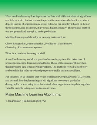 What machine learning does is process the data with different kinds of algorithms
and tells us which feature is more important to determine whether it is a cat or a
dog. So instead of applying many sets of rules, we can simplify it based on two or
three features, and as a result, it gives us a higher accuracy. The previous method
was not generalized enough to make predictions.
Machine learning models helps us in many tasks, such as:
Object Recognition , Summarization , Prediction , Classification ,
Clustering , Recommender systems
What is a machine learning model?
A machine learning model is a question/answering system that takes care of
processing machine-learning related tasks. Think of it as an algorithm system
that represents data when solving problems. The methods we will tackle below
are beneficial for industry-related purposes to tackle business problems.
For instance, let us imagine that we are working on Google Adwords ’ ML system,
and our task is to implementing an ML algorithm to convey a particular
demographic or area using data. Such a task aims to go from using data to gather
valuable insights to improve business outcomes.
Major Machine Learning Algorithms:
1. Regression (Prediction) (jf£i') j'^Vi
 